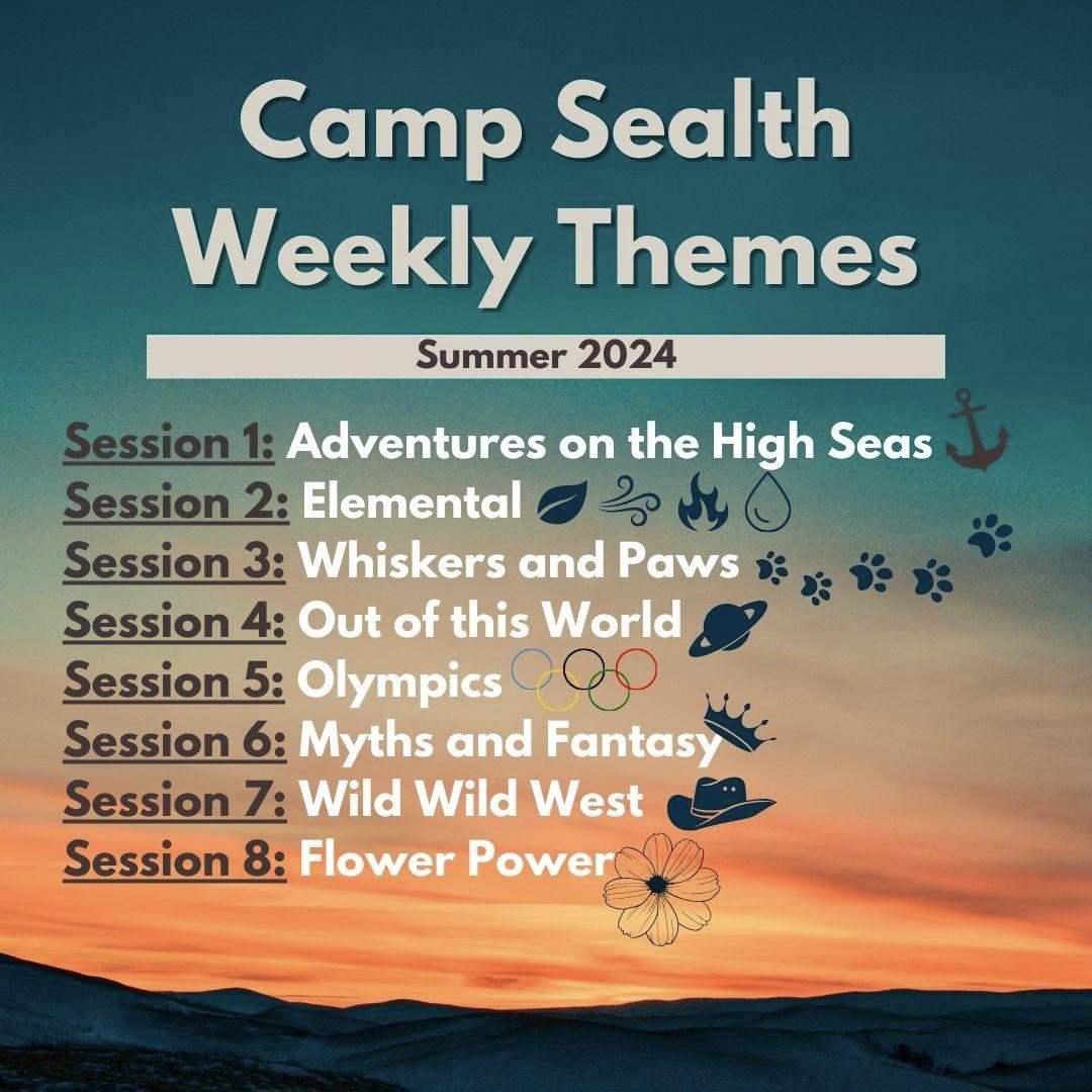 Camp Sealth weekly themes Session 1: Adventure on the High Seas Session 2: Elemental Session 3: Whiskers and Paws Session 4: Out of this World Session 5: Camp Olympics Session 6: Myths and Fantasy Session 7: Wild Wild West Session 8: Flower Power